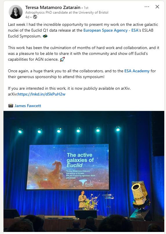 Last week I had the incredible opportunity to present my work on the active galactic nuclei of the Euclid Q1 data release at the European Space Agency - ESA's ESLAB
Euclid Symposium.
This work has been the culmination of months of hard work and collaboration, and it was a pleasure to be able to share it with the community and show off Euclid's capabilities for AGN science.
Once again, a huge thank you to all the collaborators, and to the ESA Academy for their generous sponsorship to attend this symposium!
If you are interested in this work, it is now publicly available on arXiv. arXiv:https://lnkd.in/d5kPuH2w